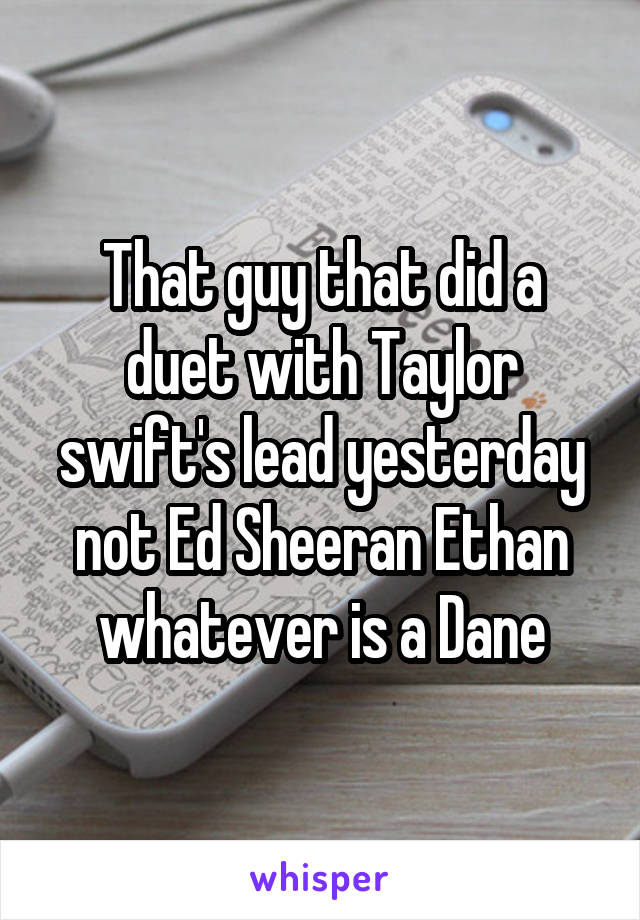 That guy that did a duet with Taylor swift's lead yesterday not Ed Sheeran Ethan whatever is a Dane