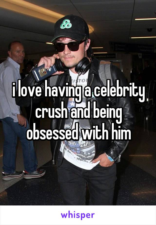 i love having a celebrity crush and being obsessed with him