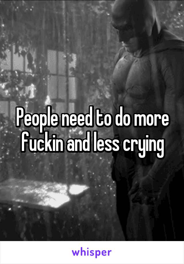 People need to do more fuckin and less crying