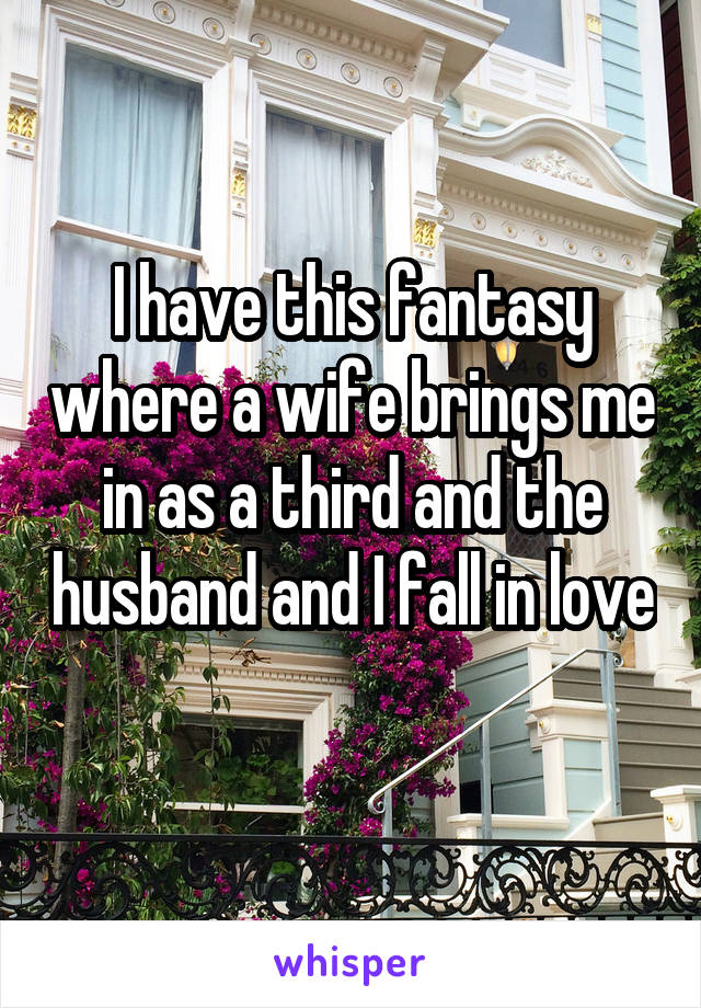 I have this fantasy where a wife brings me in as a third and the husband and I fall in love 