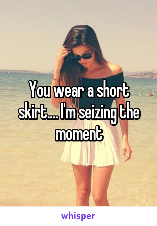 You wear a short skirt.... I'm seizing the moment