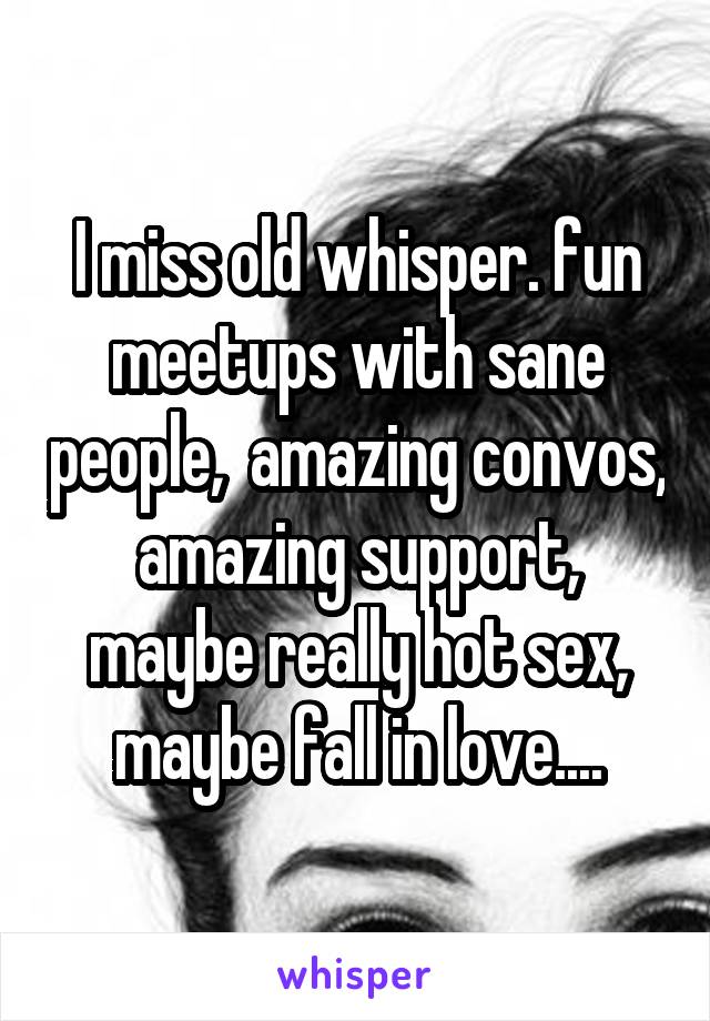 I miss old whisper. fun meetups with sane people,  amazing convos, amazing support, maybe really hot sex, maybe fall in love....