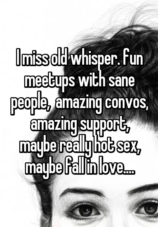 I miss old whisper. fun meetups with sane people,  amazing convos, amazing support, maybe really hot sex, maybe fall in love....