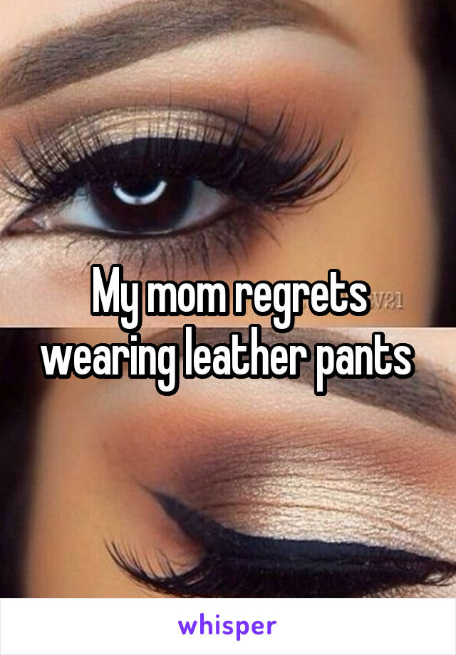 My mom regrets wearing leather pants 