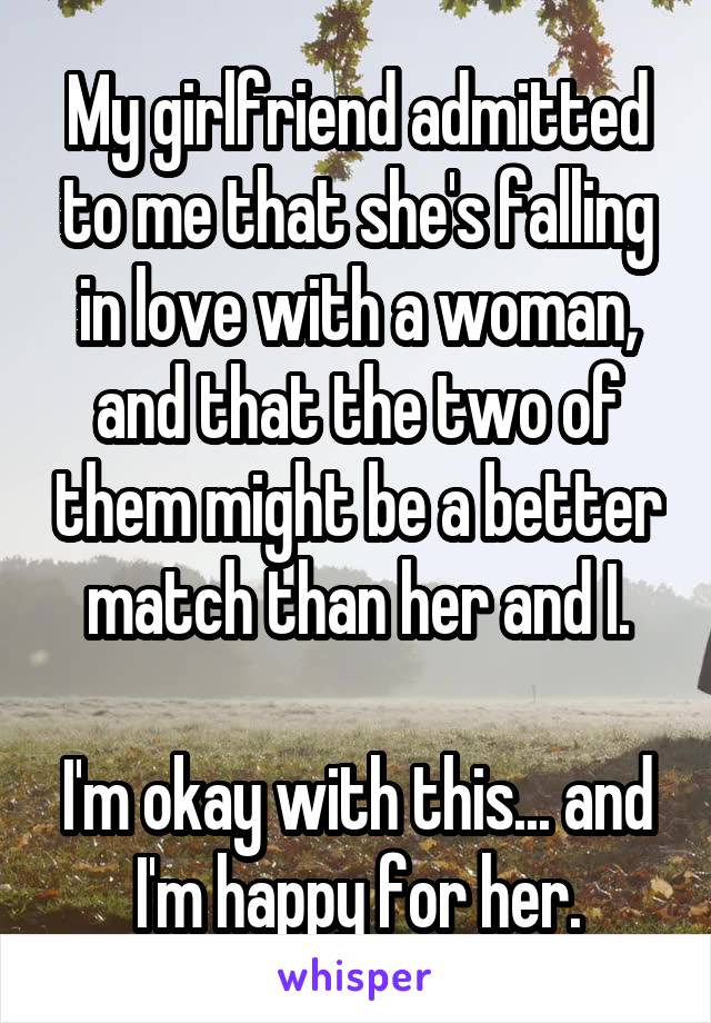 My girlfriend admitted to me that she's falling in love with a woman, and that the two of them might be a better match than her and I.

I'm okay with this... and I'm happy for her.