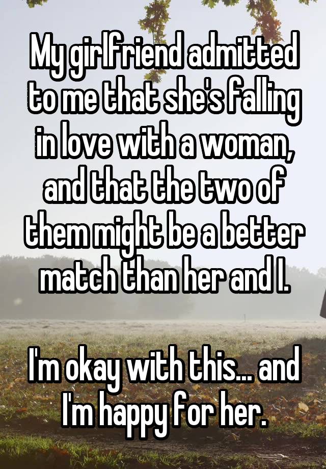 My girlfriend admitted to me that she's falling in love with a woman, and that the two of them might be a better match than her and I.

I'm okay with this... and I'm happy for her.