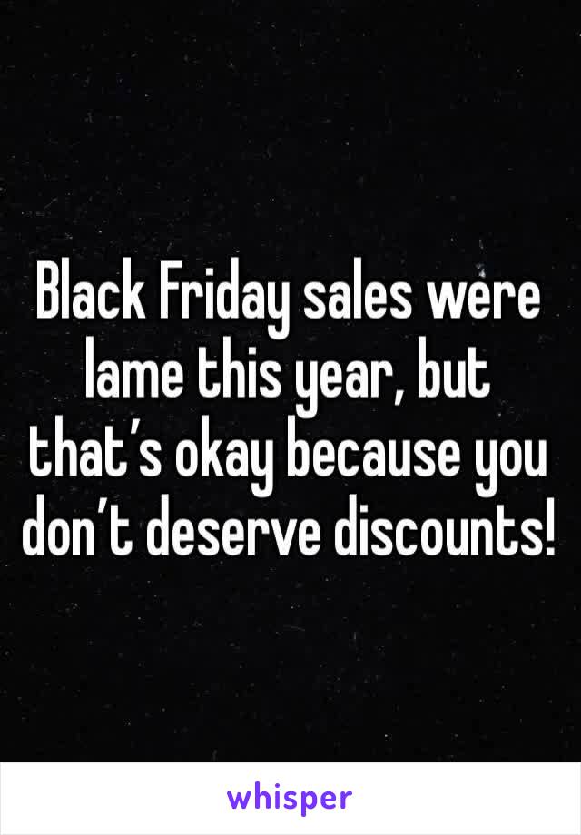 Black Friday sales were lame this year, but that’s okay because you don’t deserve discounts!