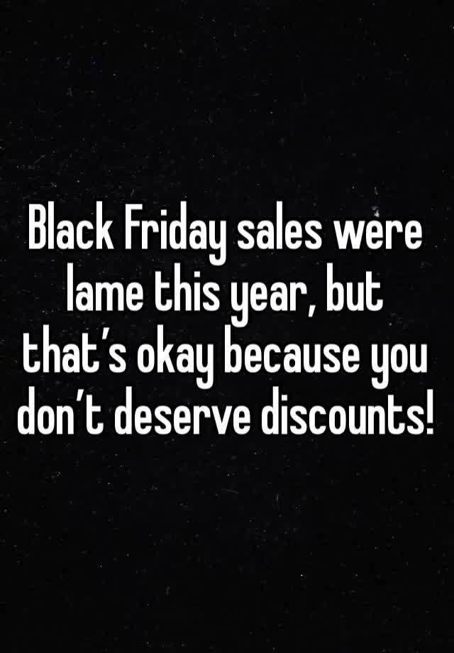 Black Friday sales were lame this year, but that’s okay because you don’t deserve discounts!