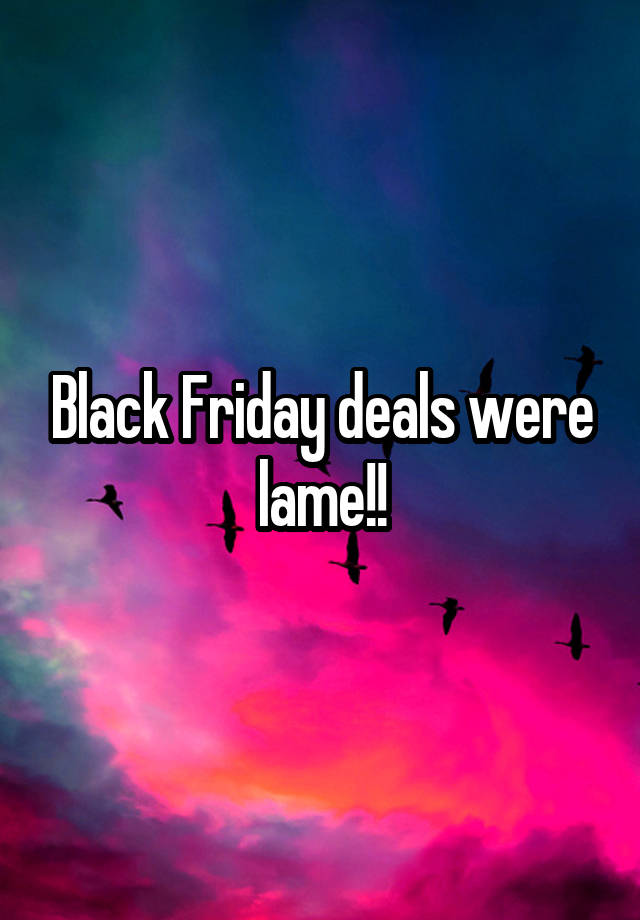 Black Friday deals were lame!!