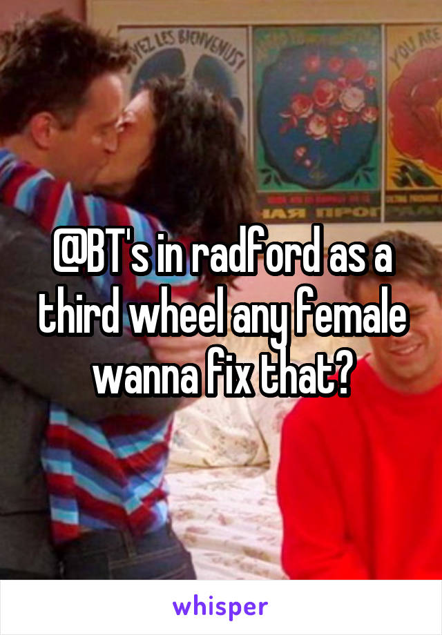 @BT's in radford as a third wheel any female wanna fix that?