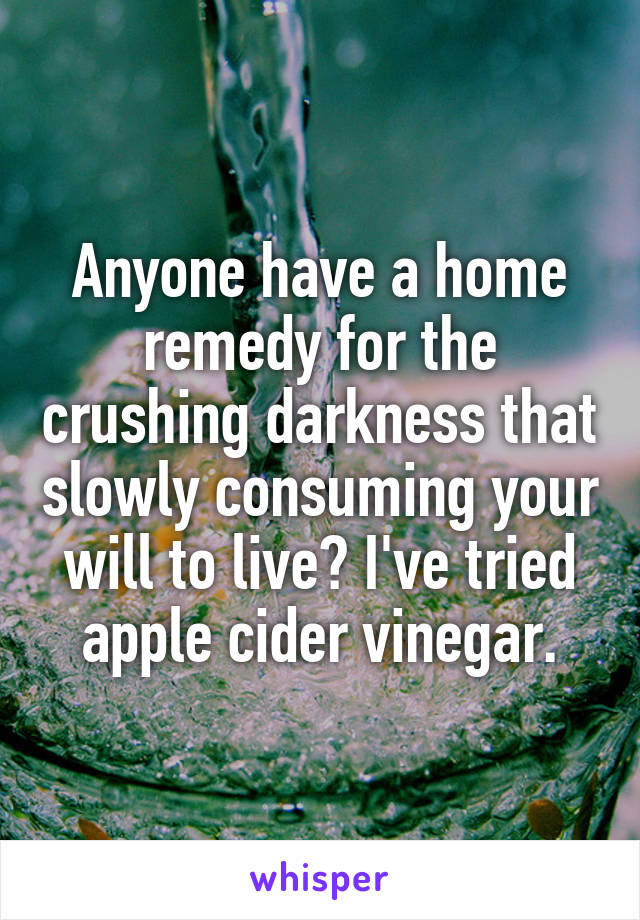 Anyone have a home remedy for the crushing darkness that slowly consuming your will to live? I've tried apple cider vinegar.