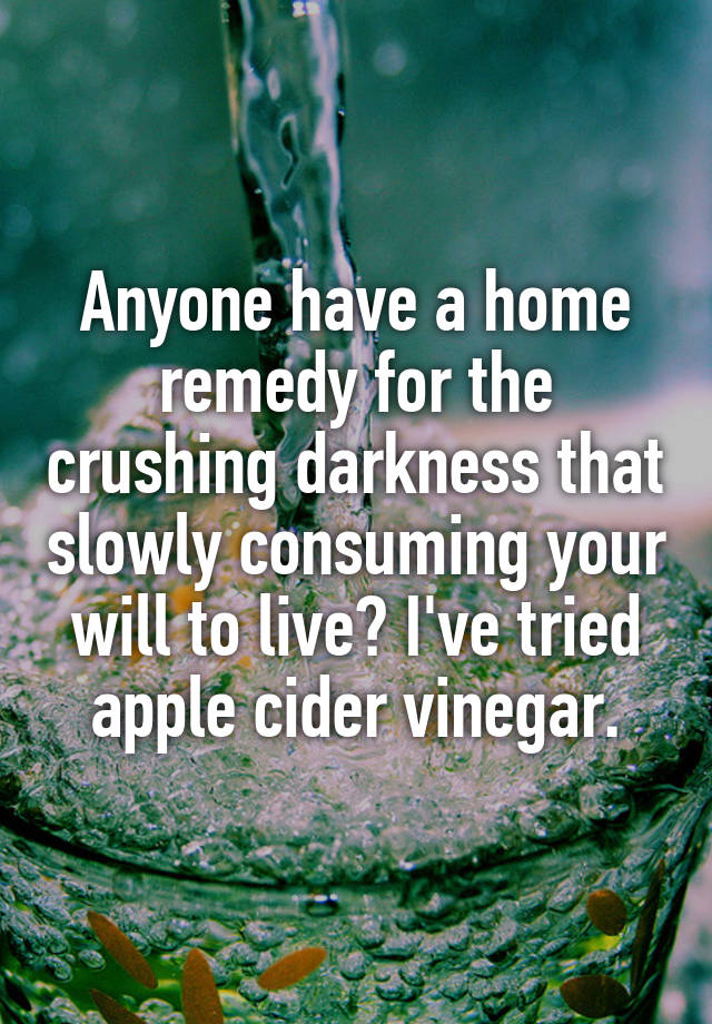 Anyone have a home remedy for the crushing darkness that slowly consuming your will to live? I've tried apple cider vinegar.