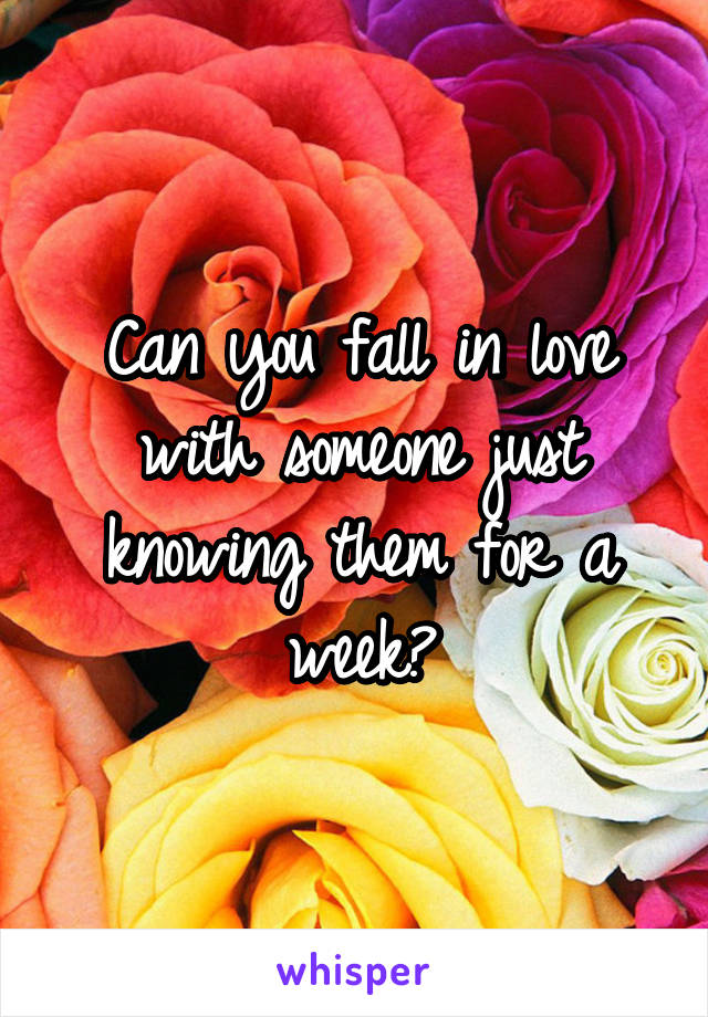 Can you fall in love with someone just knowing them for a week?