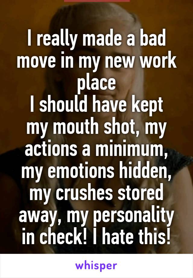 I really made a bad move in my new work place
I should have kept my mouth shot, my actions a minimum, my emotions hidden, my crushes stored away, my personality in check! I hate this!