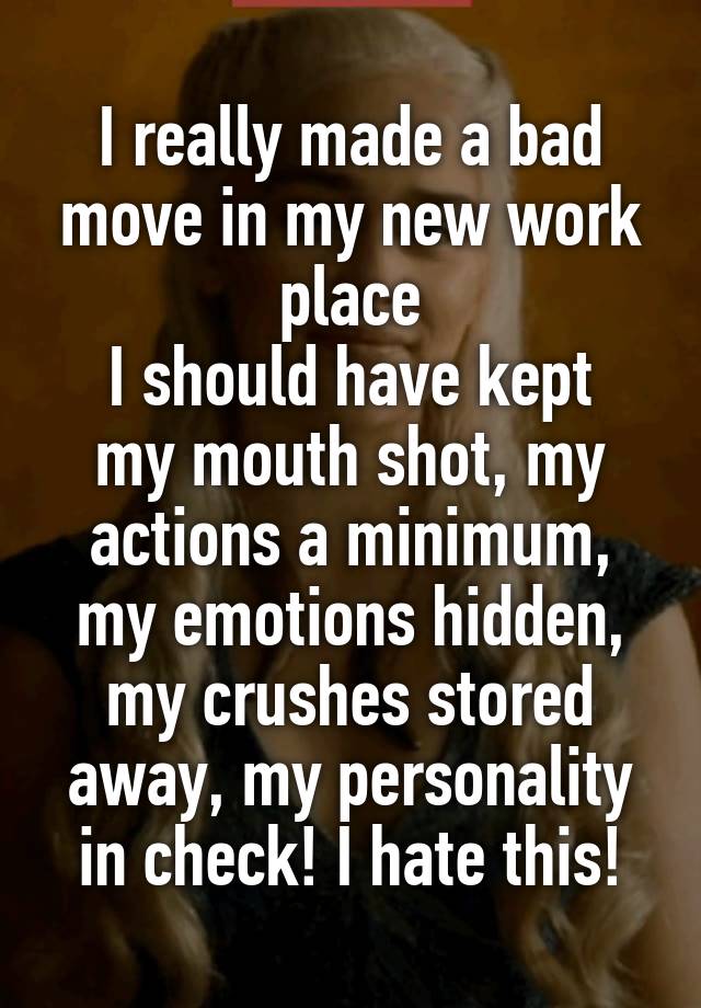 I really made a bad move in my new work place
I should have kept my mouth shot, my actions a minimum, my emotions hidden, my crushes stored away, my personality in check! I hate this!