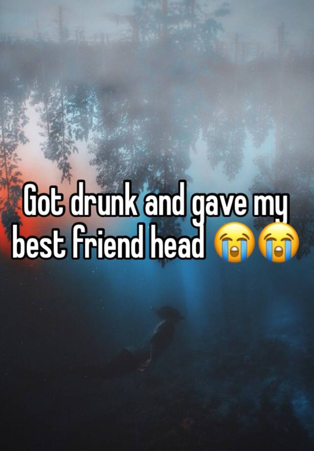 Got drunk and gave my best friend head 😭😭