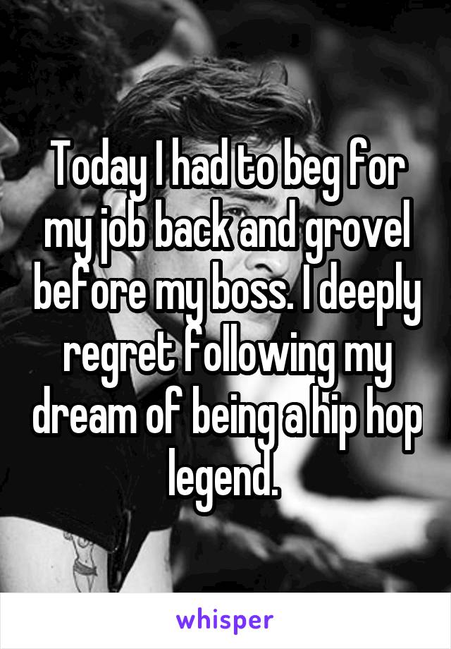 Today I had to beg for my job back and grovel before my boss. I deeply regret following my dream of being a hip hop legend. 