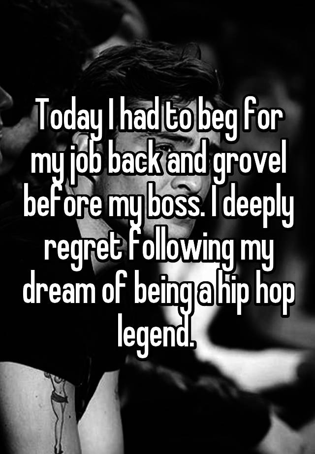 Today I had to beg for my job back and grovel before my boss. I deeply regret following my dream of being a hip hop legend. 