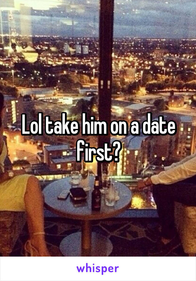 Lol take him on a date first?