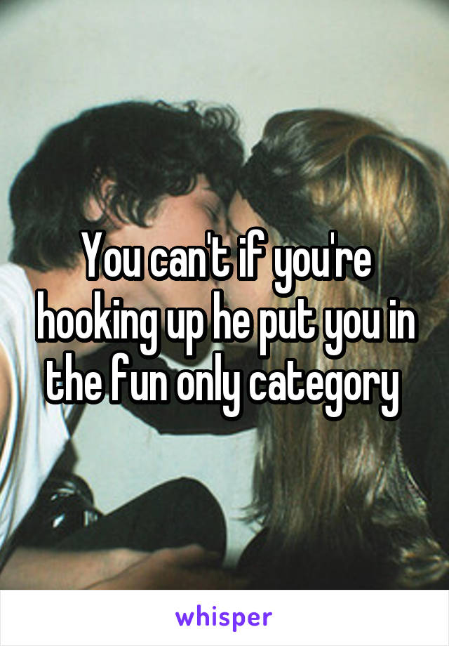 You can't if you're hooking up he put you in the fun only category 