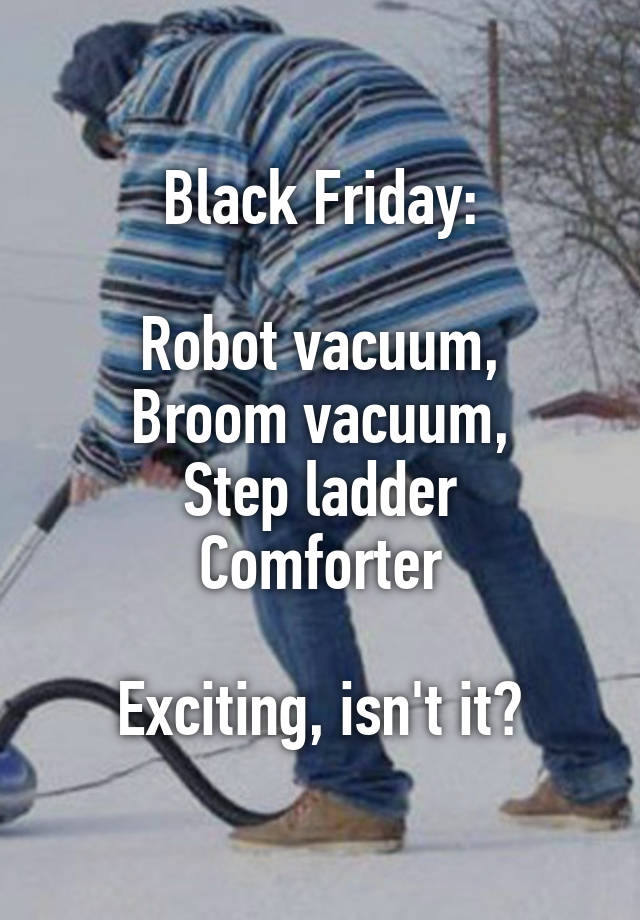 Black Friday:

Robot vacuum,
Broom vacuum,
Step ladder
Comforter

Exciting, isn't it?