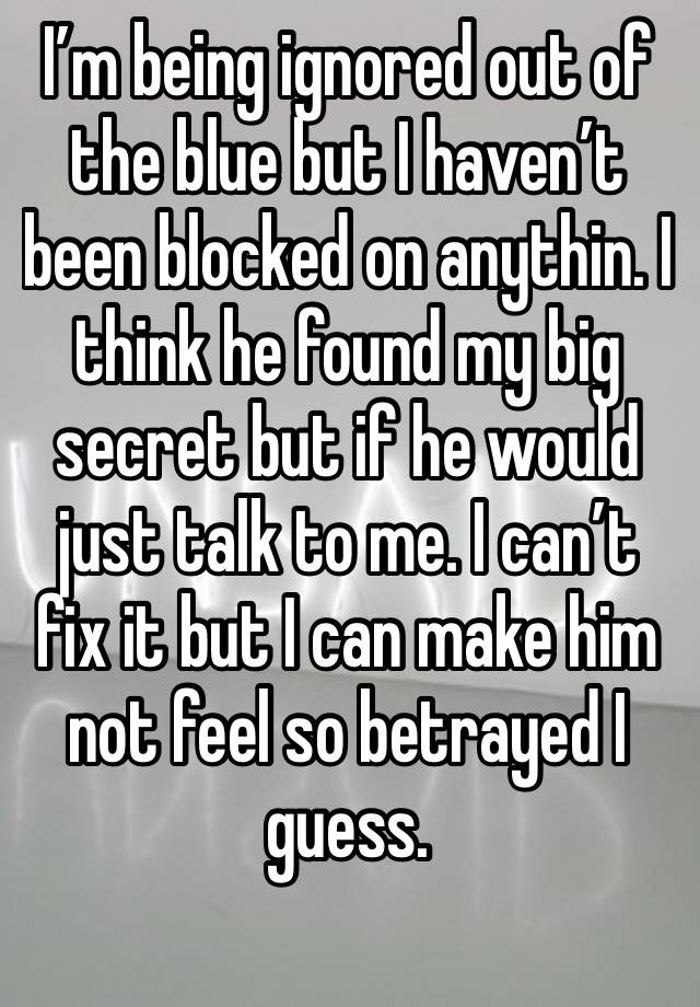 I’m being ignored out of the blue but I haven’t been blocked on anythin. I think he found my big secret but if he would just talk to me. I can’t fix it but I can make him not feel so betrayed I guess.