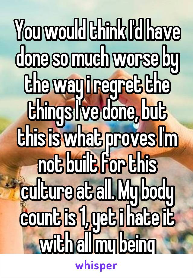 You would think I'd have done so much worse by the way i regret the things I've done, but this is what proves I'm not built for this culture at all. My body count is 1, yet i hate it with all my being