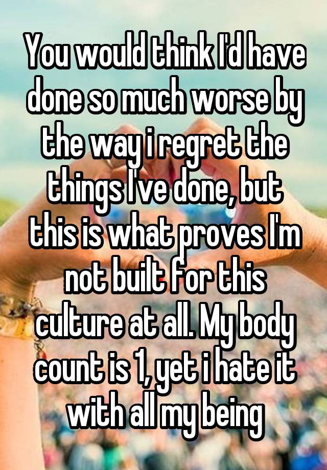 You would think I'd have done so much worse by the way i regret the things I've done, but this is what proves I'm not built for this culture at all. My body count is 1, yet i hate it with all my being