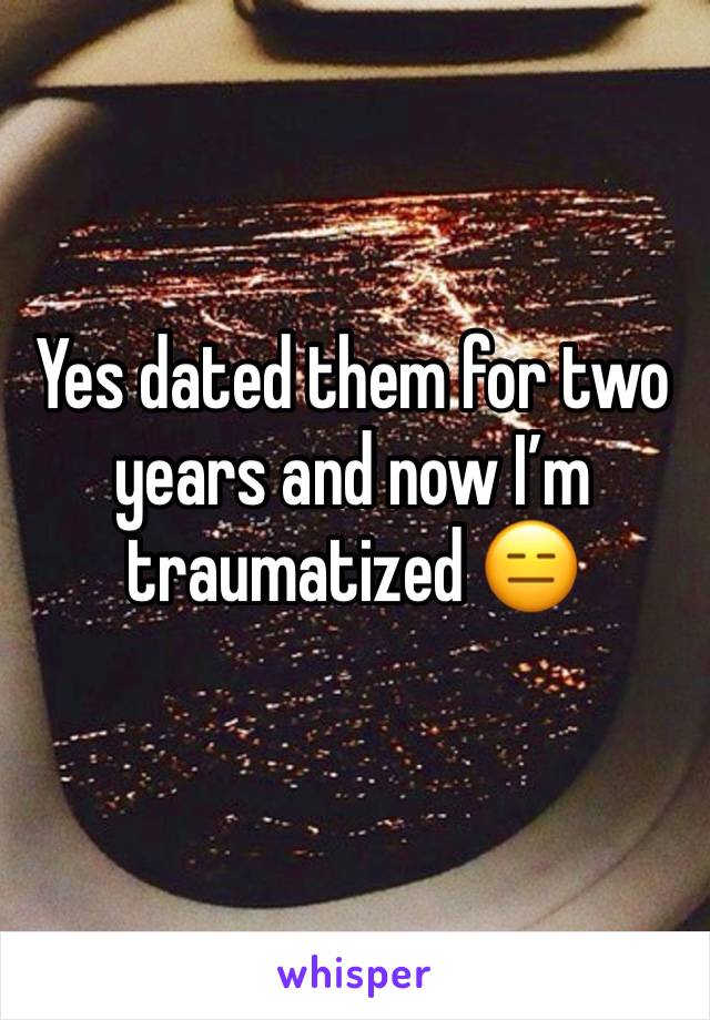 Yes dated them for two years and now I’m traumatized 😑