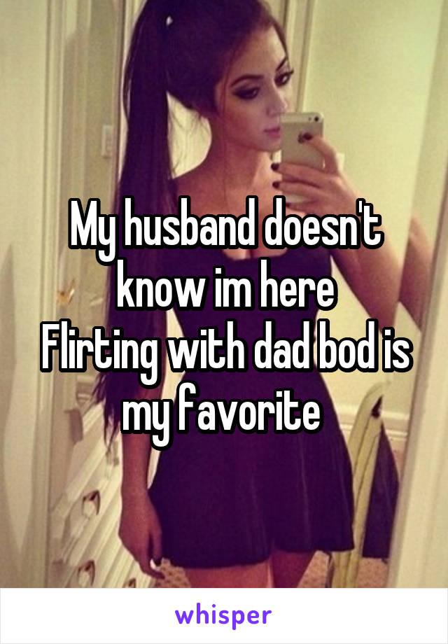 My husband doesn't know im here
Flirting with dad bod is my favorite 