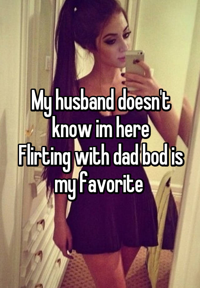 My husband doesn't know im here
Flirting with dad bod is my favorite 