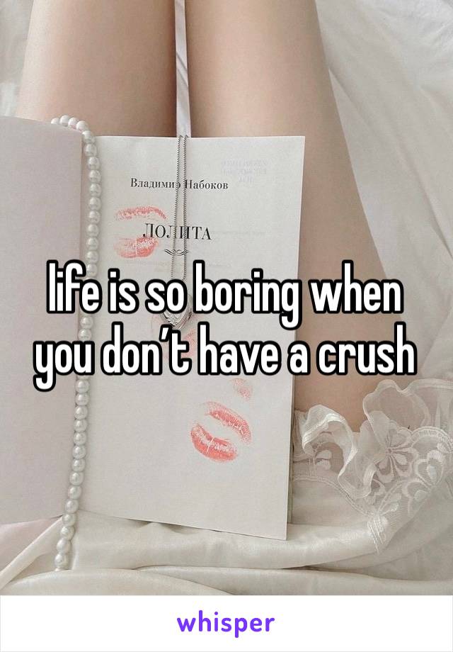 life is so boring when 
you don’t have a crush 