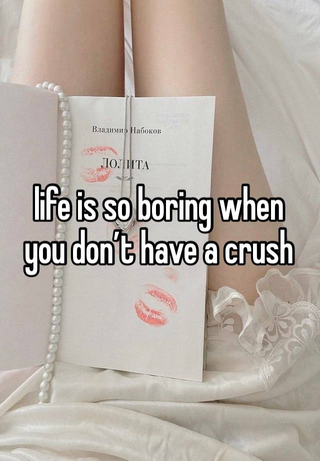 life is so boring when 
you don’t have a crush 