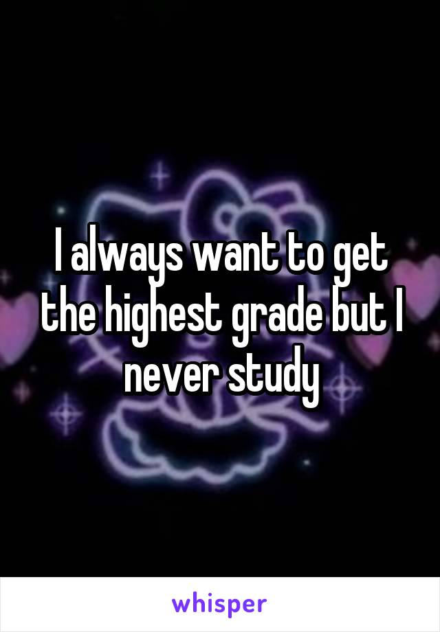 I always want to get the highest grade but I never study