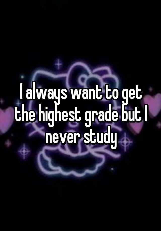 I always want to get the highest grade but I never study