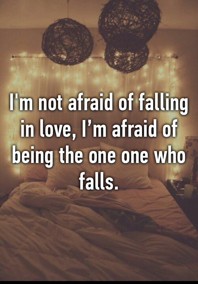 I'm not afraid of falling in love, I’m afraid of being the one one who falls.