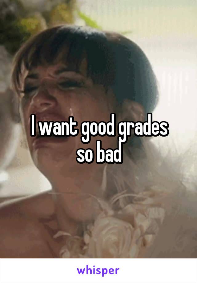 I want good grades
so bad