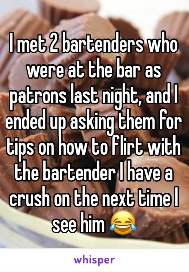 I met 2 bartenders who were at the bar as patrons last night, and I ended up asking them for tips on how to flirt with the bartender I have a crush on the next time I see him 😂