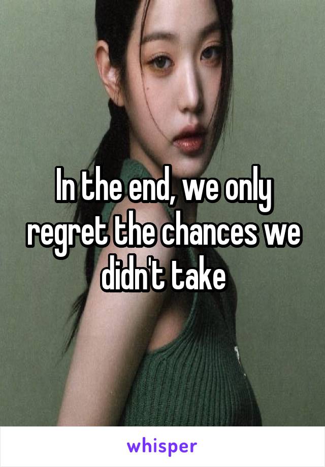 In the end, we only regret the chances we didn't take