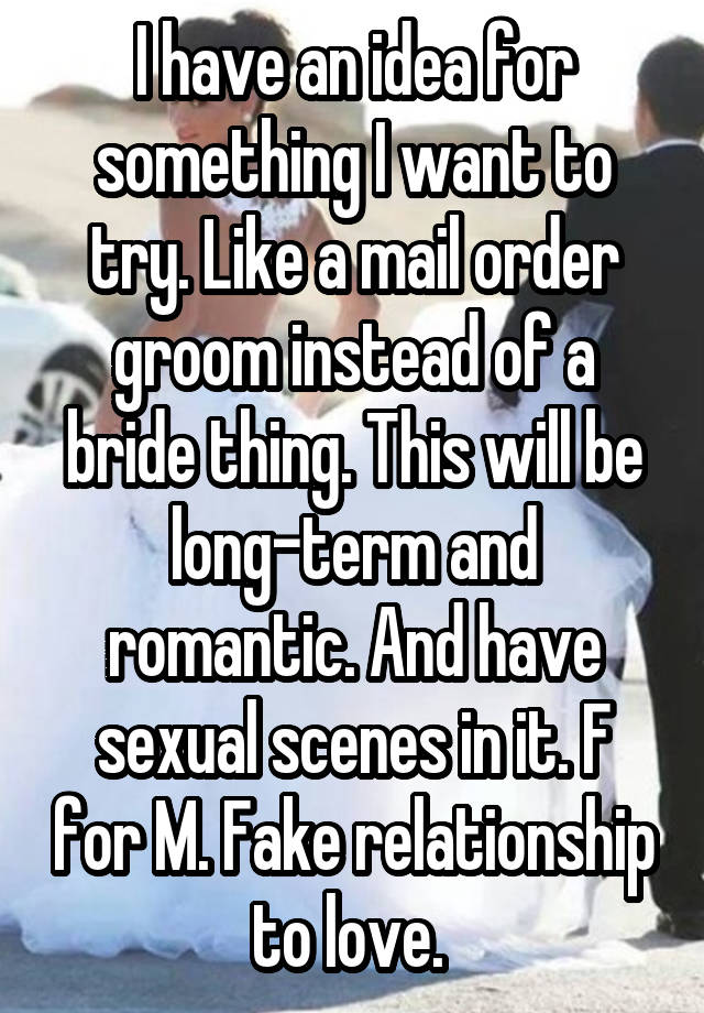 I have an idea for something I want to try. Like a mail order groom instead of a bride thing. This will be long-term and romantic. And have sexual scenes in it. F for M. Fake relationship to love. 