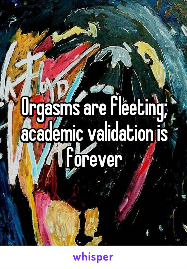 Orgasms are fleeting; academic validation is forever