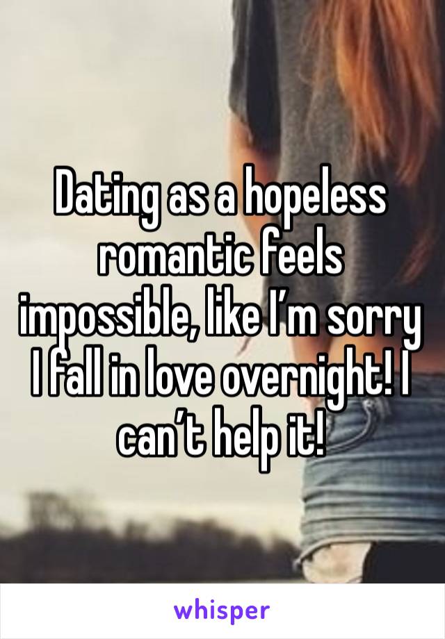 Dating as a hopeless romantic feels impossible, like I’m sorry I fall in love overnight! I can’t help it! 