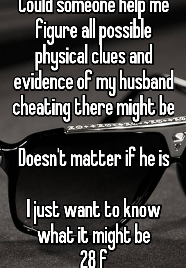 Could someone help me figure all possible physical clues and evidence of my husband cheating there might be 
Doesn't matter if he is 
I just want to know what it might be
28 f