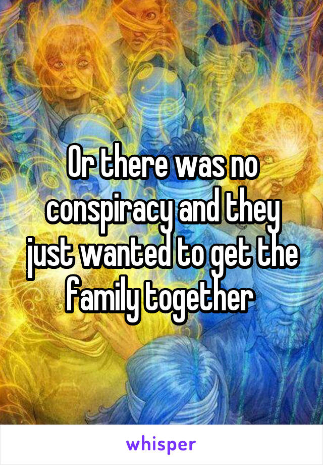 Or there was no conspiracy and they just wanted to get the family together 