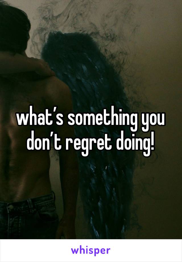 what’s something you don’t regret doing!