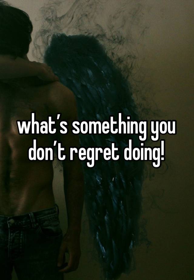 what’s something you don’t regret doing!