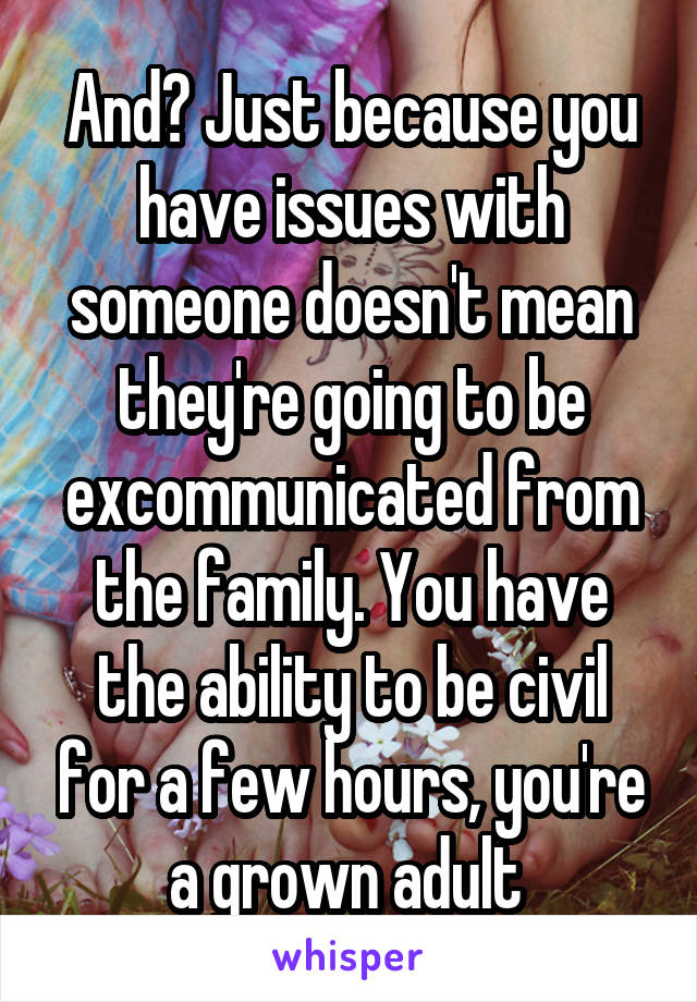 And? Just because you have issues with someone doesn't mean they're going to be excommunicated from the family. You have the ability to be civil for a few hours, you're a grown adult 