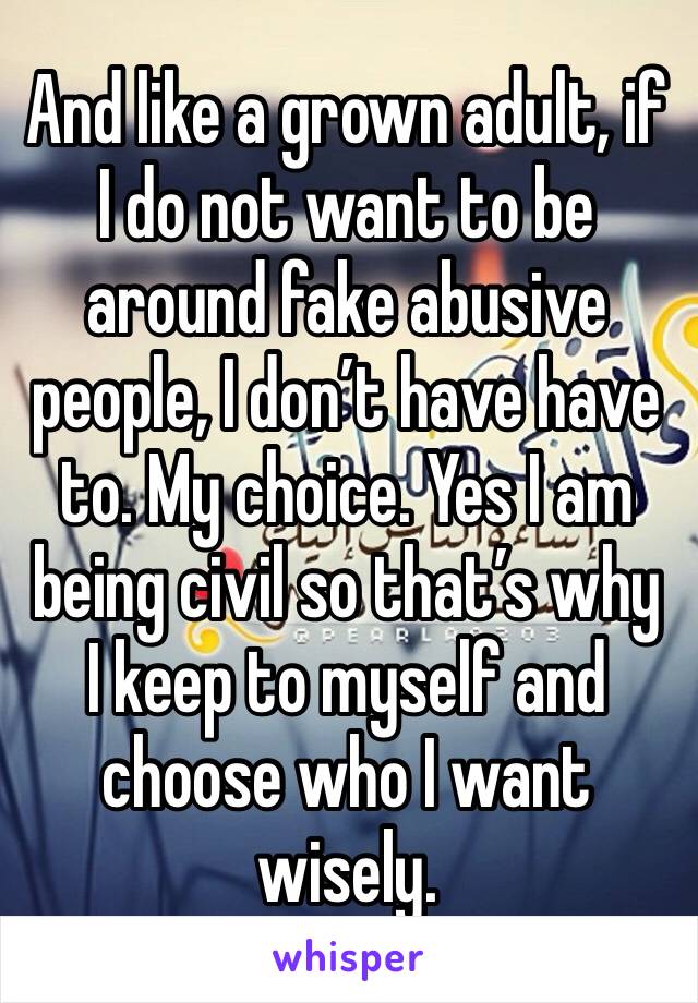 And like a grown adult, if I do not want to be around fake abusive people, I don’t have have to. My choice. Yes I am being civil so that’s why I keep to myself and choose who I want wisely. 