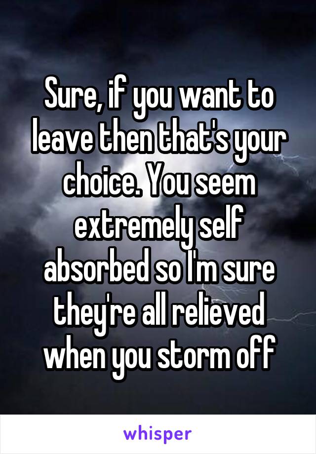 Sure, if you want to leave then that's your choice. You seem extremely self absorbed so I'm sure they're all relieved when you storm off