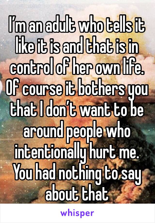 I’m an adult who tells it like it is and that is in control of her own life. Of course it bothers you that I don’t want to be around people who intentionally hurt me. You had nothing to say about that